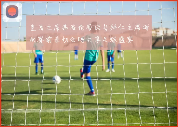 皇马主席弗洛伦蒂诺与拜仁主席海纳赛前亲切会晤共享足球盛宴