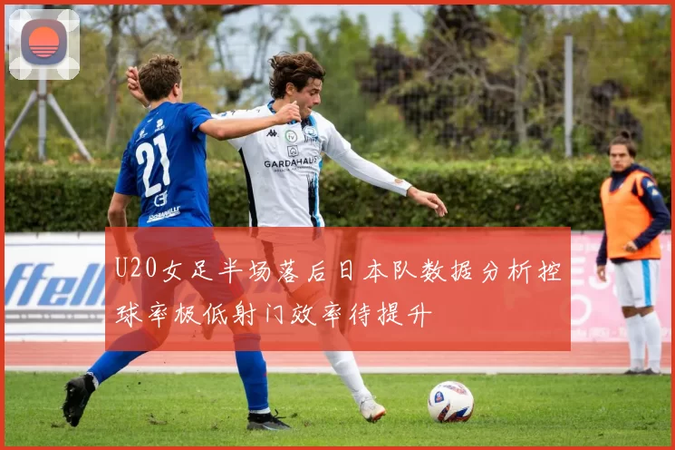 U20女足半场落后日本队数据分析控球率极低射门效率待提升