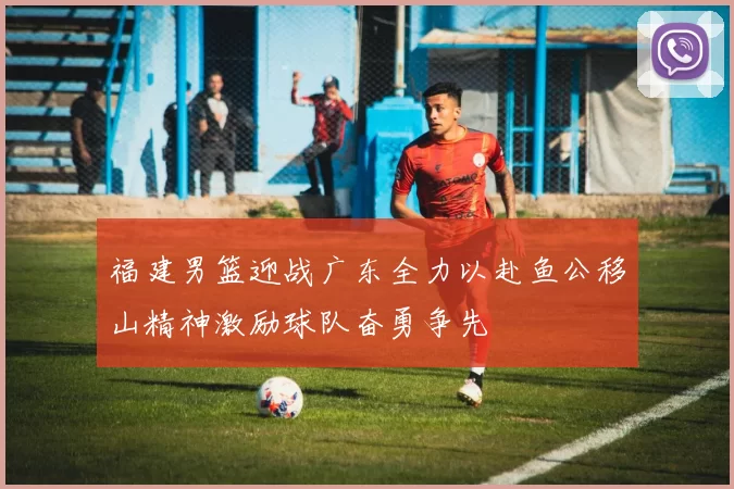 福建男篮迎战广东全力以赴鱼公移山精神激励球队奋勇争先