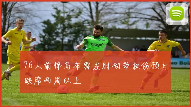 76人前锋乌布雷左肘韧带扭伤预计缺席两周以上