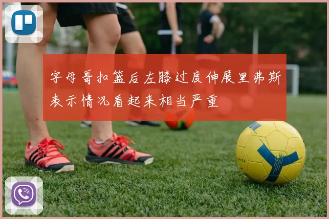 字母哥扣篮后左膝过度伸展里弗斯表示情况看起来相当严重