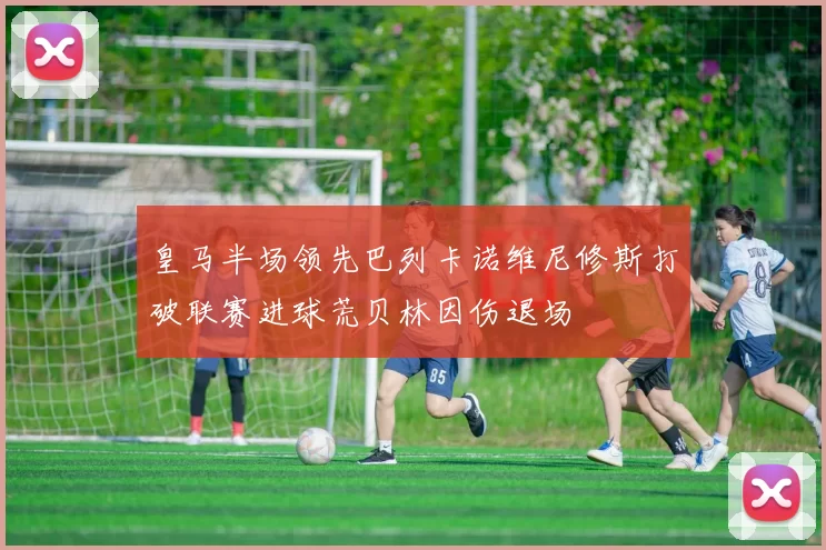 皇马半场领先巴列卡诺维尼修斯打破联赛进球荒贝林因伤退场