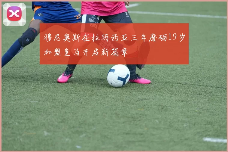 穆尼奥斯在拉玛西亚三年磨砺19岁加盟皇马开启新篇章