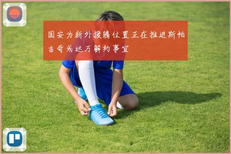 国安为新外援腾位置正在推进斯帕吉奇或达万解约事宜
