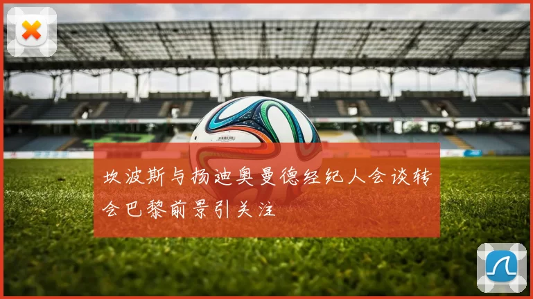 坎波斯与扬迪奥曼德经纪人会谈转会巴黎前景引关注
