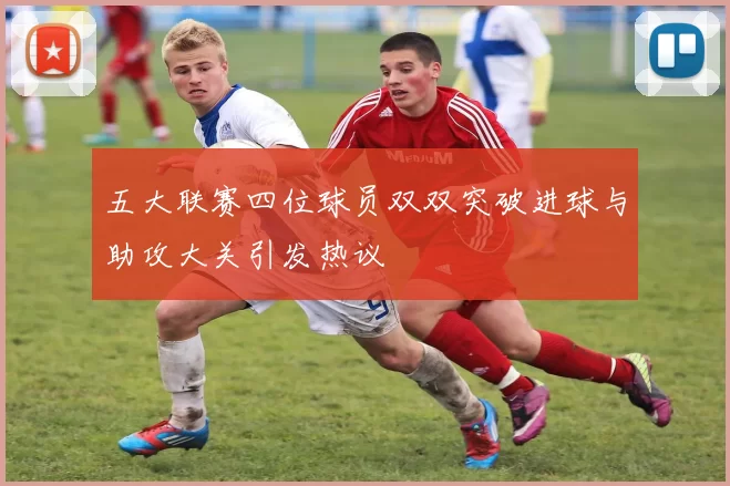 五大联赛四位球员双双突破进球与助攻大关引发热议