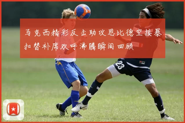马克西精彩反击助攻恩比德空接暴扣替补席欢呼沸腾瞬间回顾