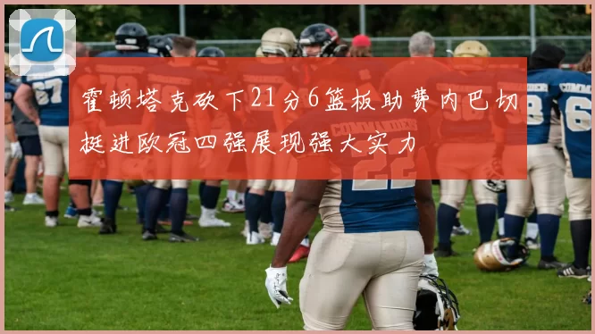 霍顿塔克砍下21分6篮板助费内巴切挺进欧冠四强展现强大实力