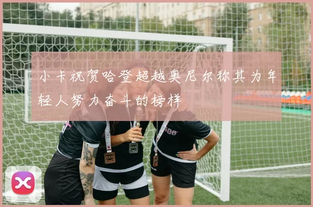 小卡祝贺哈登超越奥尼尔称其为年轻人努力奋斗的榜样