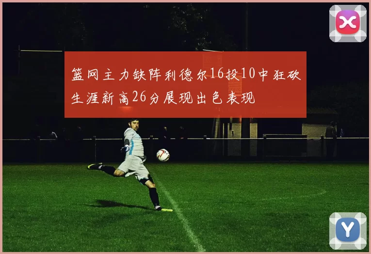 篮网主力缺阵利德尔16投10中狂砍生涯新高26分展现出色表现
