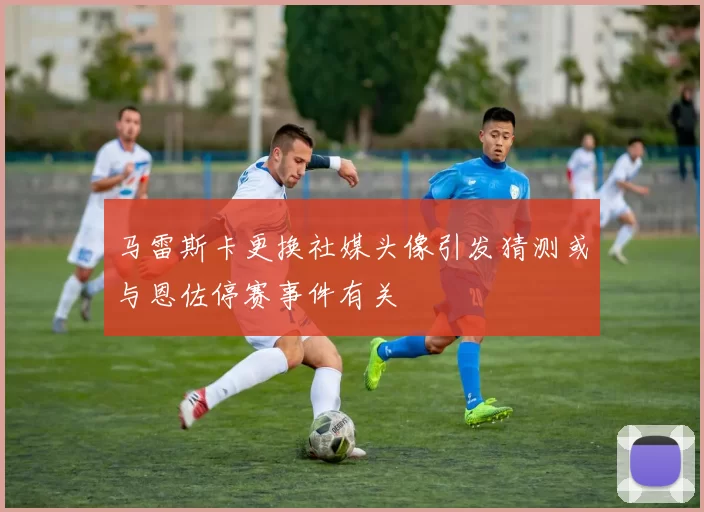 马雷斯卡更换社媒头像引发猜测或与恩佐停赛事件有关