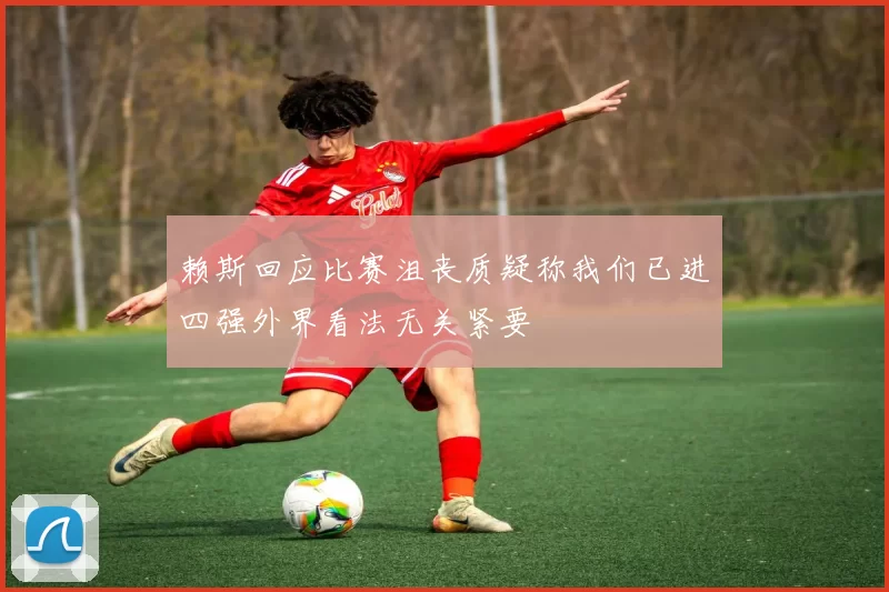 赖斯回应比赛沮丧质疑称我们已进四强外界看法无关紧要