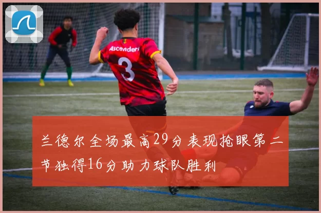兰德尔全场最高29分表现抢眼第二节独得16分助力球队胜利